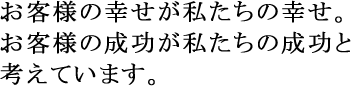 お客様の幸せが私たちの幸せ。お客様の成功が私たちの成功と考えています。