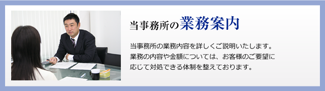 当事務所の業務案内
当事務所の業務内容を詳しくご説明いたします。
業務の内容や金額については、お客様のご要望に応じて退所できる体制を整えております。